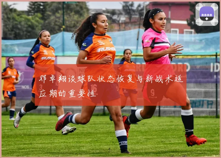 邓卓翔谈球队状态恢复与新战术适应期的重要性