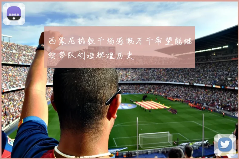 西蒙尼执教千场感慨万千希望能继续带队创造辉煌历史