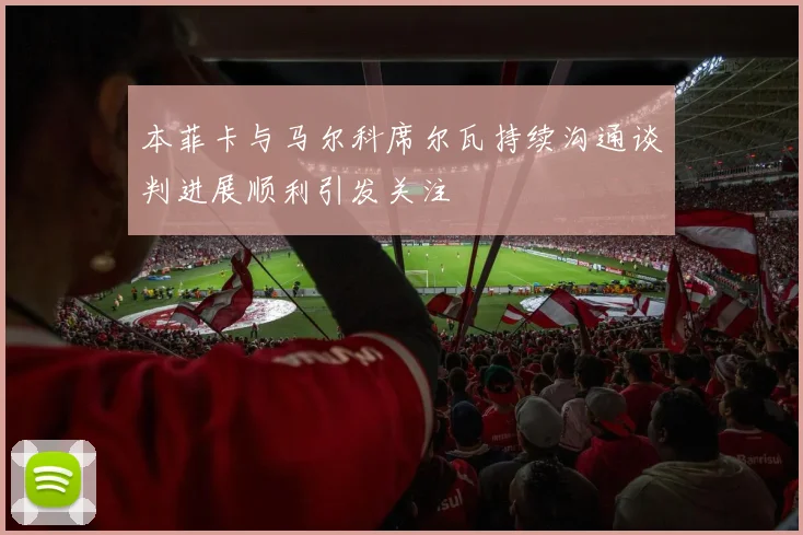 本菲卡与马尔科席尔瓦持续沟通谈判进展顺利引发关注