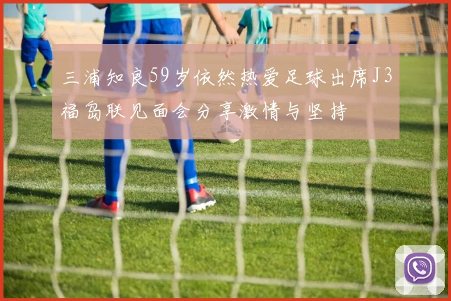 三浦知良59岁依然热爱足球出席J3福岛联见面会分享激情与坚持