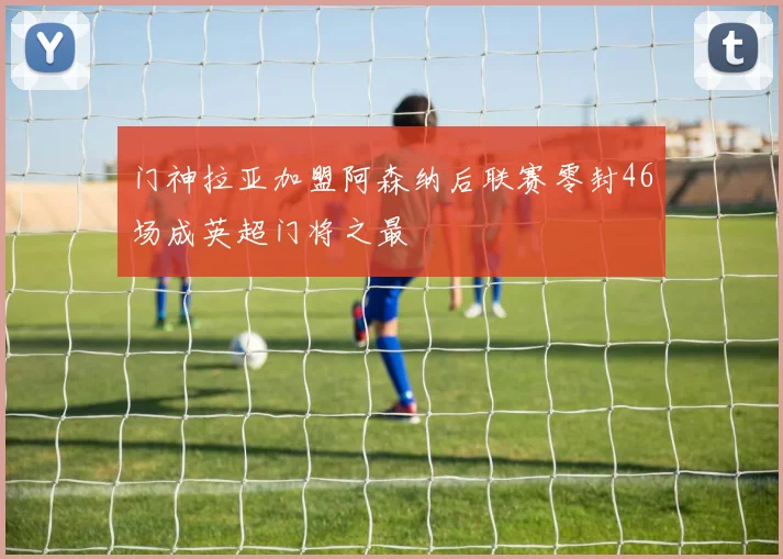 门神拉亚加盟阿森纳后联赛零封46场成英超门将之最