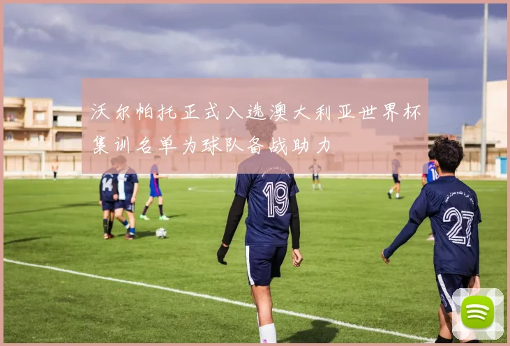 沃尔帕托正式入选澳大利亚世界杯集训名单为球队备战助力