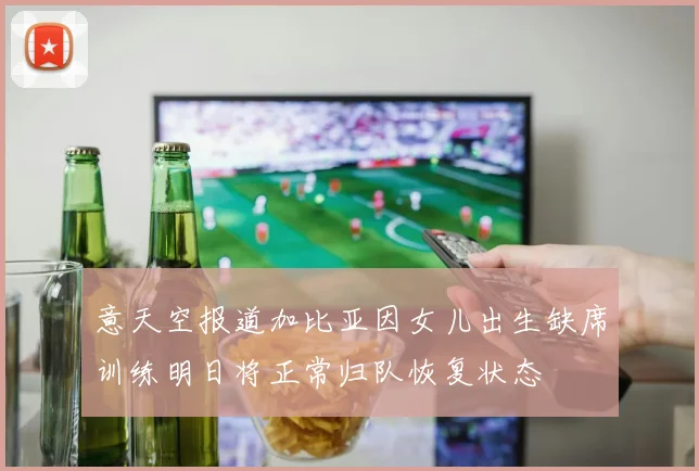 意天空报道加比亚因女儿出生缺席训练明日将正常归队恢复状态