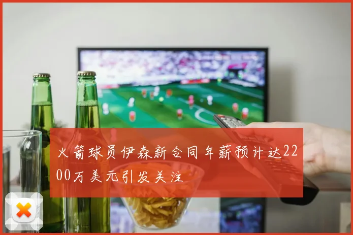 火箭球员伊森新合同年薪预计达2200万美元引发关注