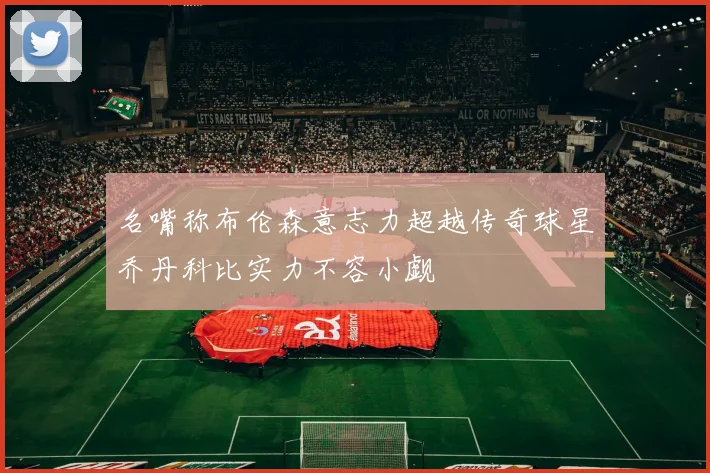 名嘴称布伦森意志力超越传奇球星乔丹科比实力不容小觑