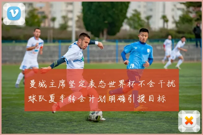 曼城主席坚定表态世界杯不会干扰球队夏季转会计划明确引援目标