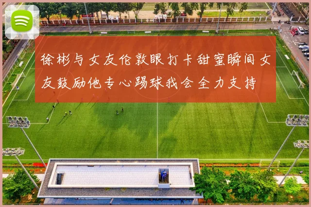 徐彬与女友伦敦眼打卡甜蜜瞬间女友鼓励他专心踢球我会全力支持