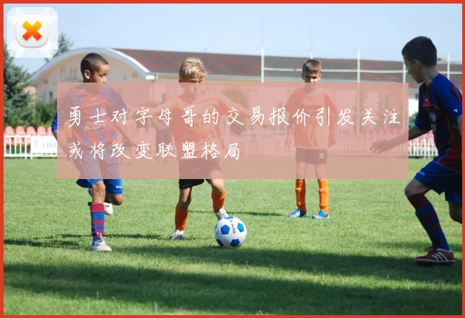勇士对字母哥的交易报价引发关注或将改变联盟格局