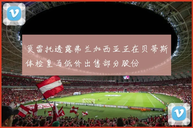 莫雷托透露弗兰加西亚正在贝蒂斯体检皇马低价出售部分股份