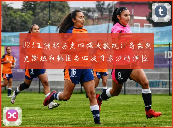 U23亚洲杯历史四强次数统计乌兹别克斯坦和韩国各四次日本沙特伊拉克三次