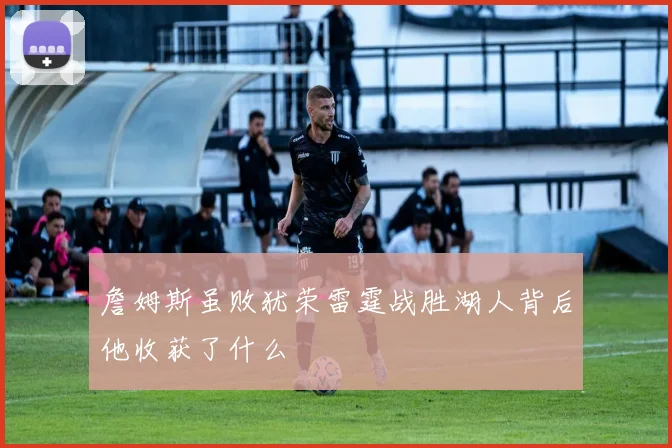 詹姆斯虽败犹荣雷霆战胜湖人背后他收获了什么