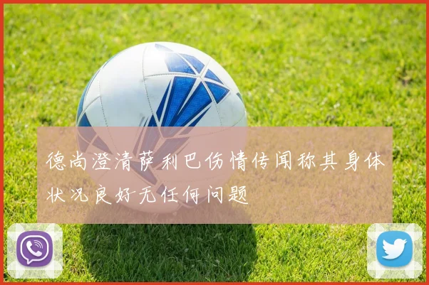 德尚澄清萨利巴伤情传闻称其身体状况良好无任何问题