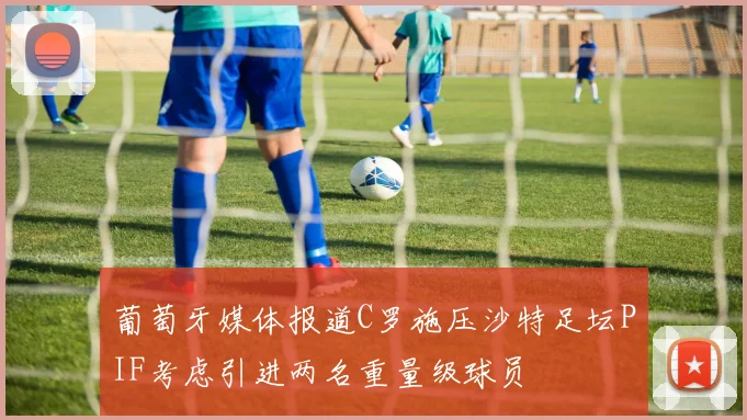 葡萄牙媒体报道C罗施压沙特足坛PIF考虑引进两名重量级球员