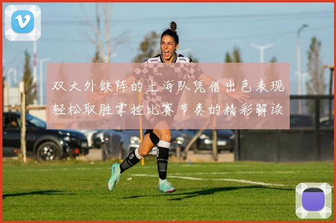 双大外缺阵的上海队凭借出色表现轻松取胜掌控比赛节奏的精彩解读