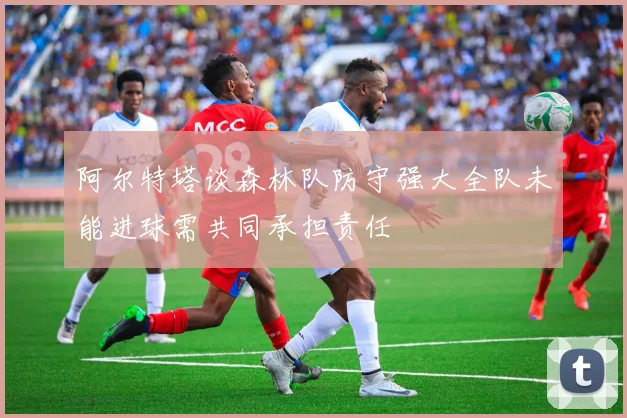 阿尔特塔谈森林队防守强大全队未能进球需共同承担责任