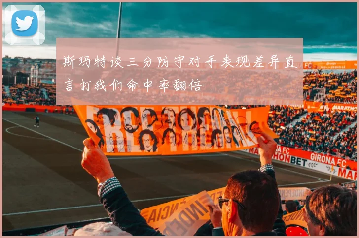 斯玛特谈三分防守对手表现差异直言打我们命中率翻倍
