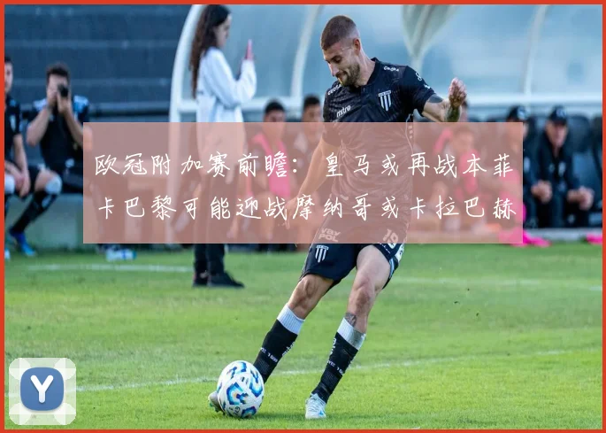 欧冠附加赛前瞻：皇马或再战本菲卡巴黎可能迎战摩纳哥或卡拉巴赫