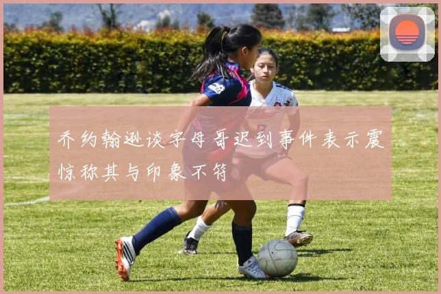 乔约翰逊谈字母哥迟到事件表示震惊称其与印象不符