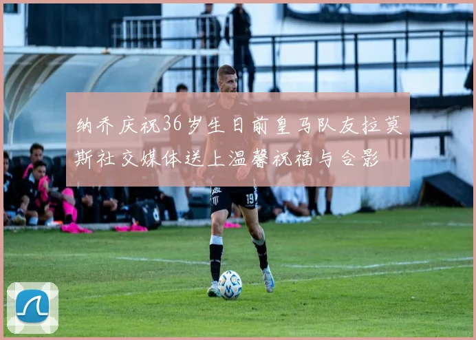 纳乔庆祝36岁生日前皇马队友拉莫斯社交媒体送上温馨祝福与合影