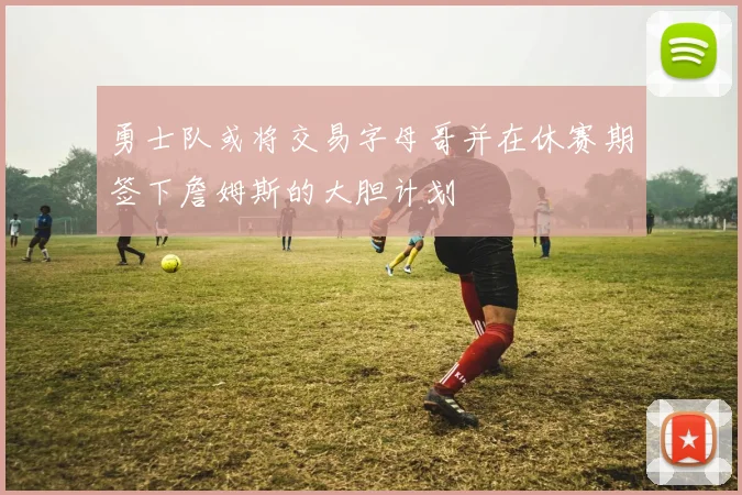 勇士队或将交易字母哥并在休赛期签下詹姆斯的大胆计划