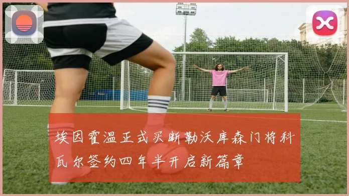 埃因霍温正式买断勒沃库森门将科瓦尔签约四年半开启新篇章