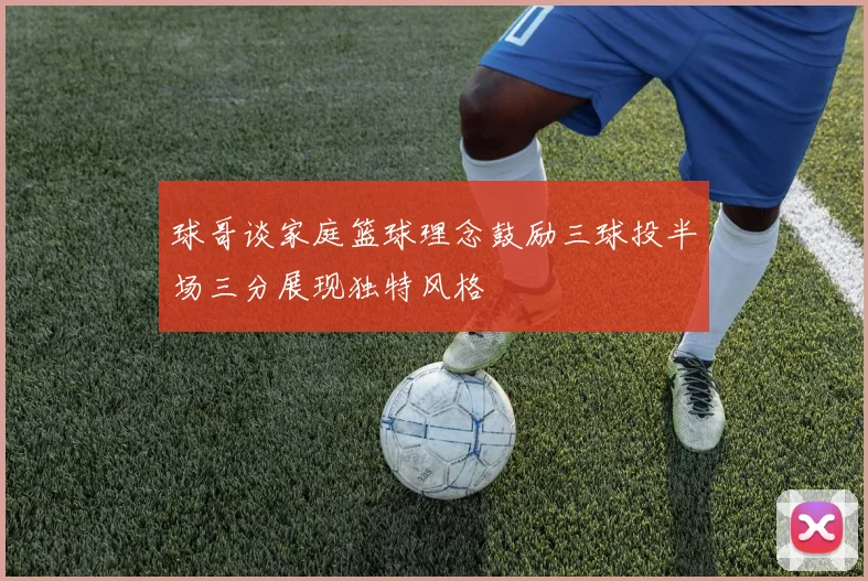 球哥谈家庭篮球理念鼓励三球投半场三分展现独特风格