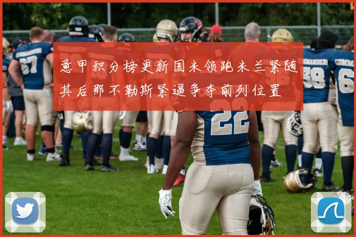 意甲积分榜更新国米领跑米兰紧随其后那不勒斯紧逼争夺前列位置