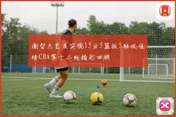 谢智杰首度实现15分5篮板5助攻佳绩CBA第十二轮精彩回顾