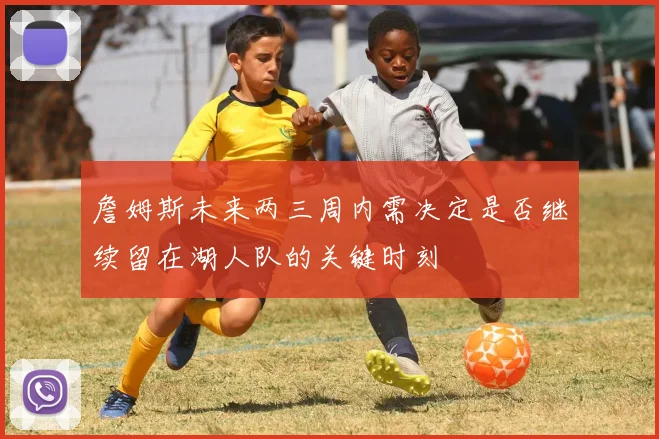 詹姆斯未来两三周内需决定是否继续留在湖人队的关键时刻