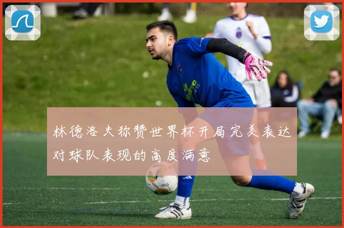 林德洛夫称赞世界杯开局完美表达对球队表现的高度满意