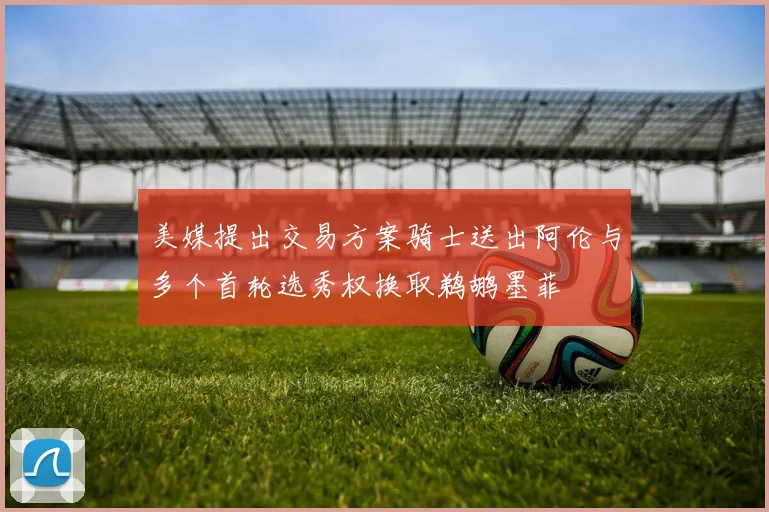 美媒提出交易方案骑士送出阿伦与多个首轮选秀权换取鹈鹕墨菲