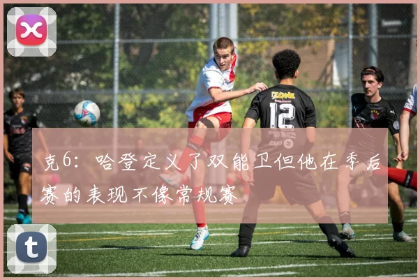 克6：哈登定义了双能卫但他在季后赛的表现不像常规赛